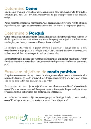 Gente Mais Consultoria e Treinamento
R. Virgílio Malta, 17-76, Vila Mesquita, Bauru - SP
Telefones: 14 3010-7681 / 14 3203-7680
Site: www.gentemais.com.br
7
Esse passo o encoraja a visualizar como conquistará cada estágio da meta definindo a
estrutura geral dela. Você terá uma melhor visão de que ações precisará tomar em cada
estágio.
Para o exemplo do frango à parmegiana, você precisará encontrar uma receita, obter os
ingredientes, conseguir as ferramentas necessárias e encontrar o tempo para praticar.
Como mencionado anteriormente, suas chances de conquistar o objetivo são maiores se
ele for significativo e se você estiver motivado. Essa pergunta o ajudará a esclarecer sua
motivação para alcançar essa meta. Em que isso o ajudará?
No exemplo dado, você pode querer aprender a cozinhar o frango para que possa
convidar seus amigos para uma refeição especial. Isso permitirá que vocês se conectem
mais e que você demonstre o quanto se importa com eles.
É importante ter o “porquê” em mente ao trabalhar para conquistar suas metas. Definir
objetivos concretos e específicos é útil, mas você ainda precisa se lembrar do panorama
geral.
Pesquisas demonstram que as chances de alcançar seus objetivos aumentam caso eles
sejam estruturados de modo positivo. Em outras palavras, escolha objetivos sobre coisas
que deseja conquistar, não coisas que deseja evitar.
Por exemplo, caso seu objetivo seja “Comer mais alimentos saudáveis”, não o fraseie
como “Parar de comer besteira.” Isso pode passar a impressão de que você está sendo
privado de algo, e os humanos não gostam desse sentimento.
Ao invés disso, estruture o objetivo como algo que você está ganhando ou aprendendo,
como “Comer pelo menos três porções de frutas e vegetais por dia.”
Determine Como
Determine o Porquê
Fraseie os objetivos de modo positivo
 
