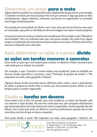 Gente Mais Consultoria e Treinamento
R. Virgílio Malta, 17-76, Vila Mesquita, Bauru - SP
Telefones: 14 3010-7681 / 14 3203-7680
Site: www.gentemais.com.br
9
Algunsobjetivospodemserconquistadosmaisrapidamentedoqueoutros,porexemplo,
“Caminhar uma hora por dia no parque três vezes por semana” é algo que pode ser feito
imediatamente. Alguns objetivos, entretanto, precisarão ser organizados em períodos
mais longos de planejamento.
No exemplo da universidade de direito, essa é uma meta que levará diversos anos para
ser alcançada e que pode ser dividida em diversos estágios com ações e tarefas próprias.
Leveprazosexternoseoutrascondiçõesemconsideração.Porexemplo,aação“Identificar
universidades” deve ser realizada antes que você possa estudar. Isso pode levar algum
tempoeasinstituiçõesdeensinopossuemprazosparaasinscrições.Portanto,determine
um prazo adequado para cada ação.
Essas serão as ações que você tomará para concluir os objetivos. Defina um prazo para
cada tarefa para se manter no caminho
Por exemplo, a ação “Concluir o ensino médio com excelência” pode ser dividida em
diversas tarefas específicas e concretas, como “Participar de grupos de estudo” e “Me
empenhar em aulas como geografia e história”.
Algumas dessas tarefas possuirão prazos definidos pelos outros, como a participação
de clubes e grupos de estudo. Para as tarefas que não possuem prazos, defina os seus
próprios para se manter organizado.
Nesse ponto você já deve ter notado uma certa tendência: as coisas vão ficando cada
vez menores e mais focadas. Há uma boa razão para isso, pois pesquisas demonstram
que metas específicas tem mais chances de serem conquistadas, mesmo quando elas são
difíceis. Isso ocorre pois pode ser difícil ter uma boa performance quando não se tem
uma ideia concreta do que se deseja conquistar.
Você pode dividir a tarefa “Me empenhar em aulas como geografia e história” em
Determine um prazo para a meta
Após determinar as ações e o prazo, divida
as ações em tarefas menores e concretas
Divida as tarefas em deveres
 