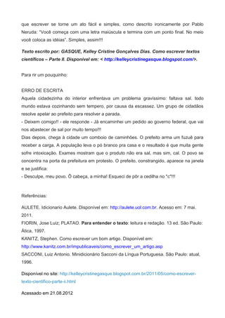 que escrever se torne um ato fácil e simples, como descrito ironicamente por Pablo
Neruda: “Você começa com uma letra maiúscula e termina com um ponto final. No meio
você coloca as idéias”. Simples, assim!!!

Texto escrito por: GASQUE, Kelley Cristine Gonçalves Dias. Como escrever textos
científicos – Parte II. Disponível em: < http://kelleycristinegasque.blogspot.com/>.


Para rir um pouquinho:


ERRO DE ESCRITA
Aquela cidadezinha do interior enfrentava um problema gravíssimo: faltava sal. todo
mundo estava cozinhando sem tempero, por causa da escassez. Um grupo de cidadãos
resolve apelar ao prefeito para resolver a parada.
- Deixem comigo!! - ele responde - Já encaminhei um pedido ao governo federal, que vai
nos abastecer de sal por muito tempo!!!
Dias depois, chega à cidade um comboio de caminhões. O prefeito arma um fuzuê para
receber a carga. A população leva o pó branco pra casa e o resultado é que muita gente
sofre intoxicação. Exames mostram que o produto não era sal, mas sim, cal. O povo se
concentra na porta da prefeitura em protesto. O prefeito, constrangido, aparece na janela
e se justifica:
- Desculpe, meu povo. Ô cabeça, a minha! Esqueci de pôr a cedilha no "c"!!!



Referências:

AULETE. Idicionario Aulete. Disponível em: http://aulete.uol.com.br. Acesso em: 7 mai.
2011.
FIORIN, Jose Luiz; PLATAO. Para entender o texto: leitura e redação. 13 ed. São Paulo:
Ática, 1997.
KANITZ, Stephen. Como escrever um bom artigo. Disponível em:
http://www.kanitz.com.br/impublicaveis/como_escrever_um_artigo.asp
SACCONI, Luiz Antonio. Minidicionário Sacconi da Língua Portuguesa. São Paulo: atual,
1996.

Disponível no site: http://kelleycristinegasque.blogspot.com.br/2011/05/como-escrever-
texto-cientifico-parte-ii.html

Acessado em 21.08.2012
 