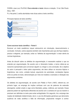 FIORIN, Jose Luiz; PLATAO. Para entender o texto: leitura e redação. 13 ed. São Paulo:
Ática, 1997.
P.s: Na parte 2, serão abordadas mais dicas sobre o texto científico.


Principais tópicos do texto cientifico




Como escrever texto científico – Parte II
Escrever um texto acadêmico requer estruturá-lo em introdução, desenvolvimento e
conclusão. Contudo, outros aspectos também são importantes para que ele fique objetivo,
preciso e elegante, por exemplo, evitar os “defeitos de argumentação” e estar atento às
normas lingüísticas.


Antes de discutir sobre os defeitos de argumentação, é necessário explicar o que se
entende por argumentação. De acordo com o Idicionário Aulete, o termo refere-se ao
raciocínio apresentado para convencer alguém ou chegar a uma conclusão. Se o objetivo
do autor é persuadir o leitor pelos argumentos, ele deve utilizar os recursos lógicos e
lingüísticos, tais como, unidade textual, argumento de autoridade, correlações lógicas
entre as partes do texto, demonstração por meio de modelos e exemplos e refutação dos
argumentos contrários.


Os defeitos de argumentação, de acordo com Platão e Fiorin (1997), referem-se, em
primeiro lugar, ao emprego de noções confusas com uso de palavras de extensão
abrangente, caráter amplo e vago como liberdade, justiça, violência, por exemplo. Essas
palavras podem ter significados diferentes de acordo com o contexto em que se inserem e
precisam ser definidas no texto para evitar ambigüidade. Em segundo, há o emprego das
noções de totalidade indeterminada, isto é, o uso de afirmações genéricas que demonstra
ausência de visão analítica e falta de informação, propiciando margem à contra-
 