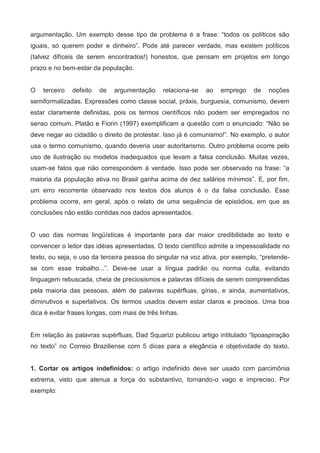 argumentação. Um exemplo desse tipo de problema é a frase: “todos os políticos são
iguais, só querem poder e dinheiro”. Pode até parecer verdade, mas existem políticos
(talvez difíceis de serem encontrados!) honestos, que pensam em projetos em longo
prazo e no bem-estar da população.


O   terceiro   defeito   de   argumentação     relaciona-se   ao   emprego   de   noções
semiformalizadas. Expressões como classe social, práxis, burguesia, comunismo, devem
estar claramente definidas, pois os termos científicos não podem ser empregados no
senso comum. Platão e Fiorin (1997) exemplificam a questão com o enunciado: “Não se
deve negar ao cidadão o direito de protestar. Isso já é comunismo!”. No exemplo, o autor
usa o termo comunismo, quando deveria usar autoritarismo. Outro problema ocorre pelo
uso de ilustração ou modelos inadequados que levam a falsa conclusão. Muitas vezes,
usam-se fatos que não correspondem à verdade. Isso pode ser observado na frase: “a
maioria da população ativa no Brasil ganha acima de dez salários mínimos”. E, por fim,
um erro recorrente observado nos textos dos alunos é o da falsa conclusão. Esse
problema ocorre, em geral, após o relato de uma sequência de episódios, em que as
conclusões não estão contidas nos dados apresentados.


O uso das normas lingüísticas é importante para dar maior credibilidade ao texto e
convencer o leitor das idéias apresentadas. O texto científico admite a impessoalidade no
texto, ou seja, o uso da terceira pessoa do singular na voz ativa, por exemplo, “pretende-
se com esse trabalho...”. Deve-se usar a língua padrão ou norma culta, evitando
linguagem rebuscada, cheia de preciosismos e palavras difíceis de serem compreendidas
pela maioria das pessoas, além de palavras supérfluas, gírias, e ainda, aumentativos,
diminutivos e superlativos. Os termos usados devem estar claros e precisos. Uma boa
dica é evitar frases longas, com mais de três linhas.


Em relação às palavras supérfluas, Dad Squarizi publicou artigo intitulado “lipoaspiração
no texto” no Correio Braziliense com 5 dicas para a elegância e objetividade do texto.


1. Cortar os artigos indefinidos: o artigo indefinido deve ser usado com parcimônia
extrema, visto que atenua a força do substantivo, tornando-o vago e impreciso. Por
exemplo:
 