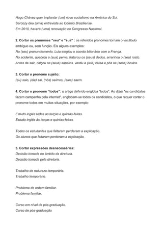 Hugo Chávez quer implantar (um) novo socialismo na América do Sul.
Sarcozy deu (uma) entrevista ao Correio Braziliense.
Em 2010, haverá (uma) renovação no Congresso Nacional.


2. Cortar os pronomes “seu” e “sua” : os referidos pronomes tornam o vocábulo
ambíguo ou, sem função. Eis alguns exemplos:
No (seu) pronunciamento, Lula elogiou o acordo bilionário com a França.
No acidente, quebrou a (sua) perna, fraturou os (seus) dedos, arranhou o (seu) rosto.
Antes de sair, calçou os (seus) sapatos, vestiu a (sua) blusa e pôs os (seus) óculos.


3. Cortar o pronome sujeito:
(eu) saio, (ele) sai, (nós) saímos, (eles) saem.


4. Cortar o pronome “todos”: o artigo definido engloba “todos”. Ao dizer "os candidatos
fazem campanha pela internet", englobam-se todos os candidatos, o que requer cortar o
pronome todos em muitas situações, por exemplo:


Estudo inglês todas as terças e quintas-feiras.
Estudo inglês às terças e quintas-feiras.


Todos os estudantes que faltaram perderam a explicação.
Os alunos que faltaram perderam a explicação.


5. Cortar expressões desnecessárias:
Decisão tomada no âmbito da diretoria.
Decisão tomada pela diretoria.


Trabalho de natureza temporária.
Trabalho temporário.


Problema de ordem familiar.
Problema familiar.


Curso em nível de pós-graduação.
Curso de pós-graduação
 