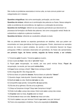 São muitos os problemas associados à norma culta, os mais comuns podem ser
categorizados em 4 classes:


Questões ortográficas: tais como acentuação, pontuação, uso de crase.
Questões de sintaxe: referem-se à combinação das palavras ou frases. Nessa categoria
estão os problemas de concordância, de regência e a colocação de pronomes.
Questões de morfologia: referem-se aos aspectos gramaticais que descrevem os
processos de formação e de flexão das palavras, tais como conjugação verbal, flexão de
substantivos e adjetivos e palavras invariáveis.
Questões de léxico: referente ao vocabulário utilizado no texto


Não se pretende abordar os aspectos gramaticais em detalhes, visto que podem ser
encontrados em boas gramáticas da língua portuguesa. Porém, descrevem-se exemplos
comuns de vícios a serem evitados, de acordo o mini dicionário Sacconi da língua
portuguesa (1996) e exemplos observados em gramáticas. As frases são apresentadas,
em primeiro lugar, de forma correta, seguida da forma errada, a ser evitada:


1) Torcemos pelo Cruzeiro. Torcemos para o cruzeiro.
2) Isso é para eu fazer. Isso não é “prá mim” fazer.
3) Fiquei para recuperação, na escola, por isso perdi minhas férias. Fiquei de
recuperação, na escola, por isso perdi minha féria.
4) A que horas começa a festa?. Que horas começa a festa?
5) Ele chega às 20h. Ele chega as 20h.
6) Nunca disse um palavrão desses. Nunca disse um palavrão “desse”.
7) Quando chegar, bata à porta!. Quando chegar, bata na porta!
8) Desfrute tudo na vida. Desfrute de tudo na vida.
9) Compartilho sua opinião. Compartilho de sua opinião.
10) Ela deu à luz gêmeos. Ela deu a luz a gêmeos.
11) Daqui a Campinas é longe? Daqui em Campinas é longe?
12) Está muito alto o preço das coisas. Está muito caro o preço das coisas.
13) O jantar está na mesa. A janta está na mesa!
14) Sentei-me à mesa com eles. Sentei na mesa com eles.
15) Você é como o seu pai: teimoso! Você é que nem o seu pai: teimoso!
16) Farei uma expedição à Antártica. Farei uma expedição à Antártida.
 