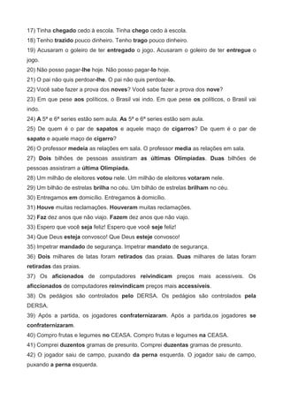 17) Tinha chegado cedo à escola. Tinha chego cedo à escola.
18) Tenho trazido pouco dinheiro. Tenho trago pouco dinheiro.
19) Acusaram o goleiro de ter entregado o jogo. Acusaram o goleiro de ter entregue o
jogo.
20) Não posso pagar-lhe hoje. Não posso pagar-lo hoje.
21) O pai não quis perdoar-lhe. O pai não quis perdoar-lo.
22) Você sabe fazer a prova dos noves? Você sabe fazer a prova dos nove?
23) Em que pese aos políticos, o Brasil vai indo. Em que pese os políticos, o Brasil vai
indo.
24) A 5ª e 6ª series estão sem aula. As 5ª e 6ª series estão sem aula.
25) De quem é o par de sapatos e aquele maço de cigarros? De quem é o par de
sapato e aquele maço de cigarro?
26) O professor medeia as relações em sala. O professor media as relações em sala.
27) Dois bilhões de pessoas assistiram as últimas Olimpíadas. Duas bilhões de
pessoas assistiram a última Olimpíada.
28) Um milhão de eleitores votou nele. Um milhão de eleitores votaram nele.
29) Um bilhão de estrelas brilha no céu. Um bilhão de estrelas brilham no céu.
30) Entregamos em domicílio. Entregamos à domicílio.
31) Houve muitas reclamações. Houveram muitas reclamações.
32) Faz dez anos que não viajo. Fazem dez anos que não viajo.
33) Espero que você seja feliz! Espero que você seje feliz!
34) Que Deus esteja convosco! Que Deus esteje convosco!
35) Impetrar mandado de segurança. Impetrar mandato de segurança.
36) Dois milhares de latas foram retirados das praias. Duas milhares de latas foram
retiradas das praias.
37) Os aficionados de computadores reivindicam preços mais acessíveis. Os
aficcionados de computadores reinvindicam preços mais accessíveis.
38) Os pedágios são controlados pelo DERSA. Os pedágios são controlados pela
DERSA.
39) Após a partida, os jogadores confraternizaram. Após a partida,os jogadores se
confraternizaram.
40) Compro frutas e legumes no CEASA. Compro frutas e legumes na CEASA.
41) Comprei duzentos gramas de presunto. Comprei duzentas gramas de presunto.
42) O jogador saiu de campo, puxando da perna esquerda. O jogador saiu de campo,
puxando a perna esquerda.
 
