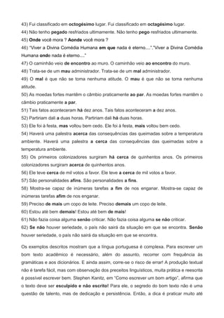 43) Fui classificado em octogésimo lugar. Fui classificado em octagésimo lugar.
44) Não tenho pegado resfriados ultimamente. Não tenho pego resfriados ultimamente.
45) Onde você mora ? Aonde você mora ?
46) “Viver a Divina Comédia Humana em que nada é eterno....”.”Viver a Divina Comédia
Humana onde nada é eterno....”
47) O caminhão veio de encontro ao muro. O caminhão veio ao encontro do muro.
48) Trata-se de um mau administrador. Trata-se de um mal administrador.
49) O mal é que não se toma nenhuma atitude. O mau é que não se toma nenhuma
atitude.
50) As moedas fortes mantêm o câmbio praticamente ao par. As moedas fortes mantêm o
câmbio praticamente a par.
51) Tais fatos aconteceram há dez anos. Tais fatos aconteceram a dez anos.
52) Partiriam dali a duas horas. Partiriam dali há duas horas.
53) Ele foi à festa, mas voltou bem cedo. Ele foi à festa, mais voltou bem cedo.
54) Haverá uma palestra acerca das consequências das queimadas sobre a temperatura
ambiente. Haverá uma palestra a cerca das consequências das queimadas sobre a
temperatura ambiente.
55) Os primeiros colonizadores surgiram há cerca de quinhentos anos. Os primeiros
colonizadores surgiram acerca de quinhentos anos.
56) Ele teve cerca de mil votos a favor. Ele teve a cerca de mil votos a favor.
57) São personalidades afins. São personalidades a fins.
58) Mostra-se capaz de inúmeras tarefas a fim de nos enganar. Mostra-se capaz de
inúmeras tarefas afim de nos enganar.
59) Preciso de mais um copo de leite. Preciso demais um copo de leite.
60) Estou até bem demais! Estou até bem de mais!
61) Não fazia coisa alguma senão criticar. Não fazia coisa alguma se não criticar.
62) Se não houver seriedade, o país não sairá da situação em que se encontra. Senão
houver seriedade, o país não sairá da situação em que se encontra.

Os exemplos descritos mostram que a língua portuguesa é complexa. Para escrever um
bom texto acadêmico é necessário, além do assunto, recorrer com frequência às
gramáticas e aos dicionários. E ainda assim, corre-se o risco de errar! A produção textual
não é tarefa fácil, mas com observação dos preceitos linguísticos, muita prática e reescrita
é possível escrever bem. Stephen Kanitz, em “Como escrever um bom artigo”, afirma que
o texto deve ser esculpido e não escrito! Para ele, o segredo do bom texto não é uma
questão de talento, mas de dedicação e persistência. Então, a dica é praticar muito até
 