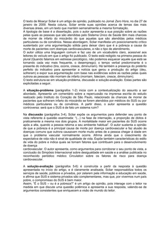O texto de Moacyr Scliar é um artigo de opinião, publicado no Jornal Zero Hora, no dia 27 de
janeiro de 2009. Nesta coluna, Scliar emite suas opiniões acerca de temas das mais
diversas áreas, em um texto que mantém semanalmente a mesma formatação.
A tipologia de base é a dissertação, pois o autor apresenta a sua posição sobre as razões
pelas quais as pessoas que são atendidas pelo Sistema Único de Saúde têm mais chances
de morrer de infarto do miocárdio do que aquelas que são atendidas pelos médicos
particulares ou de convênios. Nessa abordagem, Scliar manifesta um posicionamento crítico
sustentado por uma argumentação sólida para deixar claro que é a pobreza a causa da
morte de pacientes com doenças cardiovasculares, e não o tipo de atendimento.
O autor utiliza uma linguagem comum e faz uso de um vocabulário claro, acessível aos
leitores do veículo em que o artigo foi publicado. O texto está redigido na primeira pessoa do
plural (Quando falamos em estresse psicológico, não podemos esquecer aquele que está se
tornando cada vez mais frequente, o desemprego); o tempo verbal predominante é o
presente do indicativo (tira, ocorre, cresce, diminuíram). Há também a presença do pretérito
perfeito do indicativo para apresentar a notícia que gerou a produção do artigo (deu,
sofreram) e expor sua argumentação com base nas evidências sobre as razões pelas quais
outrora as pessoas não morriam de infarto (morriam, faleciam, cresce, diminuíram).
O texto estrutura-se em situação-problema, discussão e solução-avaliação. Estas partes são
explicitadas a seguir.
A situação-problema (parágrafos 1-2) inicia com a contextualização do assunto a ser
abordado. Apresenta um comentário sobre a repercussão na imprensa escrita do estudo
realizado pelo Instituto do Coração de São Paulo, relacionado às chances de morrer de
pacientes que sofreram infarto do miocárdio se forem atendidos por médicos do SUS ou por
médicos particulares ou de convênios. A partir disso, o autor apresenta a questão
controversa: será que o SUS é de fato um sistema ruim?
Na discussão (parágrafos 3-4), Scliar expõe os argumentos para defender seu ponto de
vista referente à questão examinada: “(...) na fase de internação, a proporção de óbitos é
praticamente a mesma nos dois grupos. A mortalidade maior em pacientes do SUS ocorre
após a alta, quando a pessoa retorna a seu ambiente habitual”. O autor sustenta a opinião
de que a pobreza é a principal causa de morte por doença cardiovascular e faz alusão às
doenças comuns que outrora causavam morte muito antes de a pessoa chegar à idade em
que o problema vascular normalmente ocorre. Afirma ainda que o crescimento da
expectativa de vida não é sinal de qualidade de vida. Expõe também características do estilo
de vida do pobre e indica quais se tornam fatores que contribuem para o desenvolvimento
de doença
cardiovascular. O autor apresenta, como argumentos para corroborar o seu ponto de vista, a
conclusão do Simpósio Internacional sobre desigualdade em saúde e a análise publicada no
reconhecido periódico médico Circulation sobre os fatores de risco para doença
cardiovascular.
A solução-avaliação (parágrafos 5-6) é construída a partir da resposta à questão
apresentada no início do artigo, e é claramente analisada. Scliar responsabiliza todos os
serviços de saúde, públicos e privados, por zelarem pela informação e educação em saúde,
e afirma que SUS e sistema privados são complementares, mas que, por vivermos num país
pobre, o compromisso do SUS é bem maior.
Assim, “É o SUS – ou é a pobreza?” é um artigo de opinião, pois interage com o leitor na
medida em que discute uma questão polêmica e apresenta a sua resposta, valendo-se de
argumentos consistentes que enriquecem a visão de mundo do leitor.
 