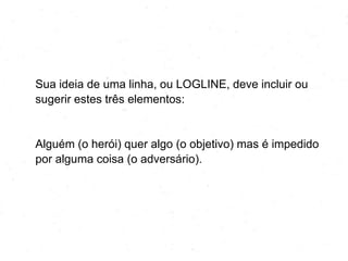 Sua ideia de uma linha, ou LOGLINE, deve incluir ou
sugerir estes três elementos:
Alguém (o herói) quer algo (o objetivo) mas é impedido
por alguma coisa (o adversário).
 