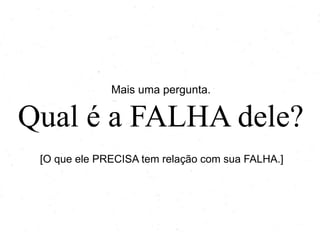 Mais uma pergunta.
Qual é a FALHA dele?
[O que ele PRECISA tem relação com sua FALHA.]
 