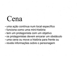 Cena
• uma ação contínua num local específico
• funciona como uma mini-história
• tem um protagonista com um objetivo
• os protagonistas devem encarar um obstáculo
• uma cena ou move a história para frente ou
• revela informações sobre o personagem
 