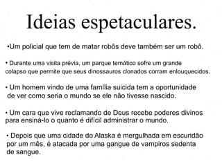 Ideias espetaculares.
•Um policial que tem de matar robôs deve também ser um robô.
• Durante uma visita prévia, um parque temático sofre um grande
colapso que permite que seus dinossauros clonados corram enlouquecidos.
• Um homem vindo de uma família suicida tem a oportunidade
de ver como seria o mundo se ele não tivesse nascido.
• Um cara que vive reclamando de Deus recebe poderes divinos
para ensiná-lo o quanto é difícil administrar o mundo.
• Depois que uma cidade do Alaska é mergulhada em escuridão
por um mês, é atacada por uma gangue de vampiros sedenta
de sangue.
 