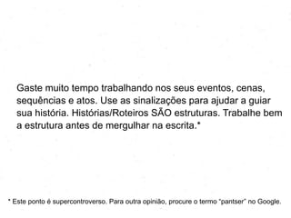 Gaste muito tempo trabalhando nos seus eventos, cenas,
sequências e atos. Use as sinalizações para ajudar a guiar
sua história. Histórias/Roteiros SÃO estruturas. Trabalhe bem
a estrutura antes de mergulhar na escrita.*
* Este ponto é supercontroverso. Para outra opinião, procure o termo ―pantser‖ no Google.
 