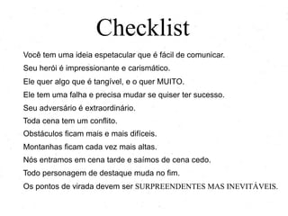 Checklist
Você tem uma ideia espetacular que é fácil de comunicar.
Seu herói é impressionante e carismático.
Ele quer algo que é tangível, e o quer MUITO.
Ele tem uma falha e precisa mudar se quiser ter sucesso.
Seu adversário é extraordinário.
Toda cena tem um conflito.
Obstáculos ficam mais e mais difíceis.
Montanhas ficam cada vez mais altas.
Nós entramos em cena tarde e saímos de cena cedo.
Todo personagem de destaque muda no fim.
Os pontos de virada devem ser SURPREENDENTES MAS INEVITÁVEIS.
 