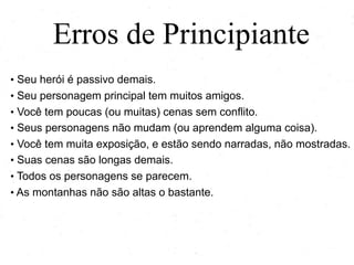 Erros de Principiante
• Seu herói é passivo demais.
• Seu personagem principal tem muitos amigos.
• Você tem poucas (ou muitas) cenas sem conflito.
• Seus personagens não mudam (ou aprendem alguma coisa).
• Você tem muita exposição, e estão sendo narradas, não mostradas.
• Suas cenas são longas demais.
• Todos os personagens se parecem.
• As montanhas não são altas o bastante.
 