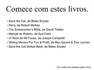 Comece com estes livros.
• Save the Cat, de Blake Snyder
• Story, de Robert McKee
• The Screenwriter’s Bible, de David Trottier
• Manual do Roteiro, de Syd Field
• O Herói de Mil Faces, de Joseph Campbell
• Writing Movies For Fun & Profit, de Ben Garant & Tom Lennon
• Save the Cat Strikes Back, de Blake Snyder
* Em ordem de utilidade (para mim).
 