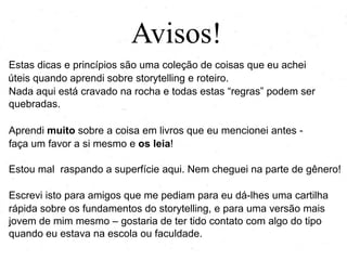 Avisos!
Estas dicas e princípios são uma coleção de coisas que eu achei
úteis quando aprendi sobre storytelling e roteiro.
Nada aqui está cravado na rocha e todas estas ―regras‖ podem ser
quebradas.
Aprendi muito sobre a coisa em livros que eu mencionei antes -
faça um favor a si mesmo e os leia!
Estou mal raspando a superfície aqui. Nem cheguei na parte de gênero!
Escrevi isto para amigos que me pediam para eu dá-lhes uma cartilha
rápida sobre os fundamentos do storytelling, e para uma versão mais
jovem de mim mesmo – gostaria de ter tido contato com algo do tipo
quando eu estava na escola ou faculdade.
.
 