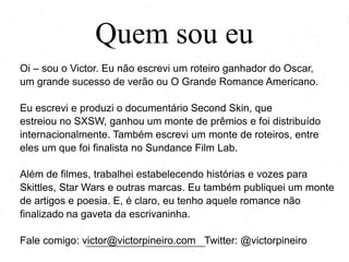 Quem sou eu
Oi – sou o Victor. Eu não escrevi um roteiro ganhador do Oscar,
um grande sucesso de verão ou O Grande Romance Americano.
Eu escrevi e produzi o documentário Second Skin, que
estreiou no SXSW, ganhou um monte de prêmios e foi distribuído
internacionalmente. Também escrevi um monte de roteiros, entre
eles um que foi finalista no Sundance Film Lab.
Além de filmes, trabalhei estabelecendo histórias e vozes para
Skittles, Star Wars e outras marcas. Eu também publiquei um monte
de artigos e poesia. E, é claro, eu tenho aquele romance não
finalizado na gaveta da escrivaninha.
Fale comigo: victor@victorpineiro.com Twitter: @victorpineiro
 