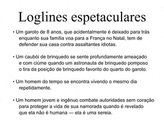 Loglines espetaculares
• Um garoto de 8 anos, que acidentalmente é deixado para trás

enquanto sua família voa para a França no Natal, tem de
defender sua casa contra assaltantes idiotas.
• Um caubói de brinquedo se sente profundamente ameaçado

e com ciúme quando um astronauta de brinquedo pomposo
o tira da posição de brinquedo favorito do quarto do garoto.
• Um homem do tempo encontra-se vivendo o mesmo dia

repetidamente.
• Um homem jovem e ingênuo combate autoridades sem coração

para proteger a vida de sua namorada quando é revelado
que ela não é humana — ela é uma sereia.

 