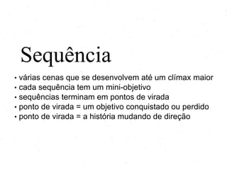 Sequência
•
•
•
•
•

várias cenas que se desenvolvem até um clímax maior
cada sequência tem um mini-objetivo
sequências terminam em pontos de virada
ponto de virada = um objetivo conquistado ou perdido
ponto de virada = a história mudando de direção

 