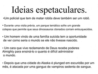 Ideias espetaculares.
•Um policial que tem de matar robôs deve também ser um robô.
• Durante uma visita prévia, um parque temático sofre um grande
colapso que permite que seus dinossauros clonados corram enlouquecidos.

• Um homem vindo de uma família suicida tem a oportunidade

de ver como seria o mundo se ele não tivesse nascido.
• Um cara que vive reclamando de Deus recebe poderes divinos

para ensiná-lo o quanto é difícil administrar o mundo.
• Depois que uma cidade do Alaska é mergulhada em escuridão

por um mês, é atacada por uma gangue de vampiros sedenta
de sangue.

 