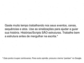 Gaste muito tempo trabalhando nos seus eventos, cenas,
sequências e atos. Use as sinalizações para ajudar a guiar
sua história. Histórias/Roteiros SÃO estruturas. Trabalhe bem
a estrutura antes de mergulhar na escrita.*

* Este ponto é supercontroverso. Para outra opinião, procure o termo ―pantser‖ no Google.

 
