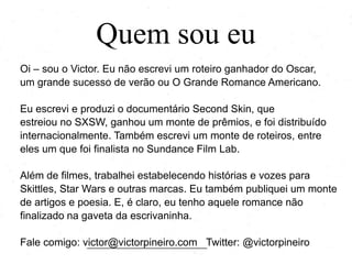 Quem sou eu
Oi – sou o Victor. Eu não escrevi um roteiro ganhador do Oscar,
um grande sucesso de verão ou O Grande Romance Americano.

Eu escrevi e produzi o documentário Second Skin, que
estreiou no SXSW, ganhou um monte de prêmios e foi distribuído
internacionalmente. Também escrevi um monte de roteiros, entre
eles um que foi finalista no Sundance Film Lab.
Além de filmes, trabalhei estabelecendo histórias e vozes para
Skittles, Star Wars e outras marcas. Eu também publiquei um monte
de artigos e poesia. E, é claro, eu tenho aquele romance não
finalizado na gaveta da escrivaninha.
Fale comigo: victor@victorpineiro.com Twitter: @victorpineiro

 