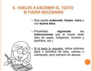 

Que quede ordenado, limpio, claro y
con buena letra.



Preséntalo
siguiendo
las
instrucciones que te hayan dado
(tipo de papel, márgenes, nombre y
apellidos, etc.)



Si el texto lo requiere, utiliza distintos
tipos o tamaños de letra, colores o
subrayado, pero siempre sin abusar.

 