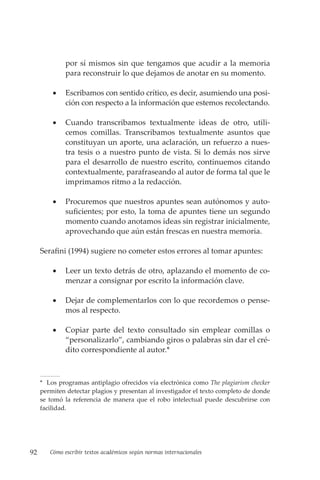 92 Cómo escribir textos académicos según normas internacionales
por sí mismos sin que tengamos que acudir a la memoria
para reconstruir lo que dejamos de anotar en su momento.
• Escribamos con sentido crítico, es decir, asumiendo una posi-
ción con respecto a la información que estemos recolectando.
• Cuando transcribamos textualmente ideas de otro, utili-
cemos comillas. Transcribamos textualmente asuntos que
constituyan un aporte, una aclaración, un refuerzo a nues-
tra tesis o a nuestro punto de vista. Si lo demás nos sirve
para el desarrollo de nuestro escrito, continuemos citando
contextualmente, parafraseando al autor de forma tal que le
imprimamos ritmo a la redacción.
• Procuremos que nuestros apuntes sean autónomos y auto-
suficientes; por esto, la toma de apuntes tiene un segundo
momento cuando anotamos ideas sin registrar inicialmente,
aprovechando que aún están frescas en nuestra memoria.
Serafini (1994) sugiere no cometer estos errores al tomar apuntes:
• Leer un texto detrás de otro, aplazando el momento de co-
menzar a consignar por escrito la información clave.
• Dejar de complementarlos con lo que recordemos o pense-
mos al respecto.
• Copiar parte del texto consultado sin emplear comillas o
“personalizarlo”, cambiando giros o palabras sin dar el cré-
dito correspondiente al autor.*
* Los programas antiplagio ofrecidos vía electrónica como The plagiarism checker
permiten detectar plagios y presentan al investigador el texto completo de donde
se tomó la referencia de manera que el robo intelectual puede descubrirse con
facilidad.
 