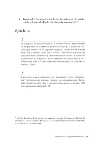 Cómo buscar y recopilar información 93
• Terminados los apuntes, anotemos inmediatamente los da-
tos de la fuente de donde extrajimos la información.*
Ejercicios
1
Supongamos que presentaremos un trabajo sobre El mejoramiento
de los procesos en la empresa. Hemos encontrado la fuente de con-
sulta que aparece en las siguientes páginas. Estudiemos la portada
tanto por el anverso como por el reverso. Observemos con cuidado
cada uno de sus elementos y determinenos los valores de autoridad
y contenido. Razonemos si estos elementos nos inducirían a con-
siderar esta obra útil para emplearla como material de consulta en
nuestro trabajo.
2
Ingresemos a www.wikipedia.com y consultemos sobre “reingenie-
ría”. Escribamos un resumen, hagamos un comentario sobre la lec-
tura, insertemos dos citas y sus referencias según las normas APA
que aparecen en el capítulo 12.
* Anotar los datos de la fuente nos facilitará construir técnicamente la lista de
referencias. En los capítulos 11, 12, 13, 14 y 15 resumimos las normas ICONTEC,
APA, IEEE, MLA y VANCOUVER.
 