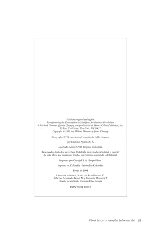 Cómo buscar y recopilar información 95
Edición original en inglés.
Reengineering the Corporation: A Manifesto for Business Revolution
de Michael Hammer y James Champy. una publicación de Harper Colins Publishers, Inc.
10 East 53rd Street, New York, NY 10022
Copyright @ 1993 por Michael Hammer y James Champy
Copyright@1994 para todo el mundo de habla hispana
por Editorial Norma S. A,
Apartado Aéreo 53550, Bogotá, Colombia.
Reservados todos los derechos. Prohibida la reproducción total o parcial
de este libro, por cualquier medio, sin permiso escrito de la Editorial.
Impreso por Carvajal S. A. -Imprelibros
Impreso en Colombia -Printed in Colombia
Enero de 1994
Dirección editorial, María del Mar Ravassa G.
Edición, Armando Bemal M y Lucrecia Monárez T
Diseño de cubierta, Carmen Elisa Acosta
ISBN 958-04-2650-3
 
