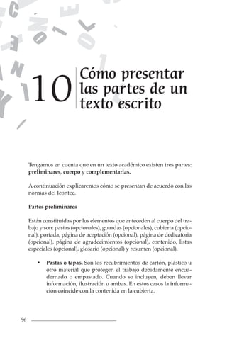 96
Tengamos en cuenta que en un texto académico existen tres partes:
preliminares, cuerpo y complementarias.
A continuación explicaremos cómo se presentan de acuerdo con las
normas del Icontec.
Partes preliminares
Están constituidas por los elementos que anteceden al cuerpo del tra-
bajo y son: pastas (opcionales), guardas (opcionales), cubierta (opcio-
nal), portada, página de aceptación (opcional), página de dedicatoria
(opcional), página de agradecimientos (opcional), contenido, listas
especiales (opcional), glosario (opcional) y resumen (opcional).
 Pastas o tapas. Son los recubrimientos de cartón, plástico u
otro material que protegen el trabajo debidamente encua-
dernado o empastado. Cuando se incluyen, deben llevar
información, ilustración o ambas. En estos casos la informa-
ción coincide con la contenida en la cubierta.
Cómo presentar
las partes de un
texto escrito
10
 