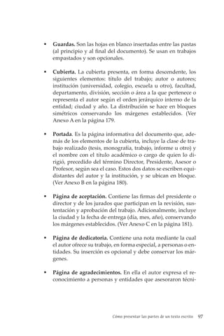 Cómo presentar las partes de un texto escrito 97
 Guardas. Son las hojas en blanco insertadas entre las pastas
(al principio y al final del documento). Se usan en trabajos
empastados y son opcionales.
 Cubierta. La cubierta presenta, en forma descendente, los
siguientes elementos: título del trabajo; autor o autores;
institución (universidad, colegio, escuela u otro), facultad,
departamento, división, sección o área a la que pertenece o
representa el autor según el orden jerárquico interno de la
entidad; ciudad y año. La distribución se hace en bloques
simétricos conservando los márgenes establecidos. (Ver
Anexo A en la página 179.
 Portada. Es la página informativa del documento que, ade-
más de los elementos de la cubierta, incluye la clase de tra-
bajo realizado (tesis, monografía, trabajo, informe u otro) y
el nombre con el título académico o cargo de quien lo di-
rigió, precedido del término Director, Presidente, Asesor o
Profesor, según sea el caso. Estos dos datos se escriben equi-
distantes del autor y la institución, y se ubican en bloque.
(Ver Anexo B en la página 180).
 Página de aceptación. Contiene las firmas del presidente o
director y de los jurados que participan en la revisión, sus-
tentación y aprobación del trabajo. Adicionalmente, incluye
la ciudad y la fecha de entrega (día, mes, año), conservando
los márgenes establecidos. (Ver Anexo C en la página 181).
 Página de dedicatoria. Contiene una nota mediante la cual
el autor ofrece su trabajo, en forma especial, a personas o en-
tidades. Su inserción es opcional y debe conservar los már-
genes.
 Página de agradecimientos. En ella el autor expresa el re-
conocimiento a personas y entidades que asesoraron técni-
 