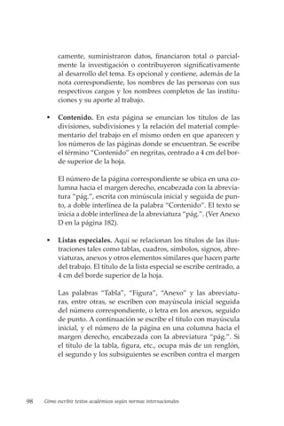 98 Cómo escribir textos académicos según normas internacionales
camente, suministraron datos, financiaron total o parcial-
mente la investigación o contribuyeron significativamente
al desarrollo del tema. Es opcional y contiene, además de la
nota correspondiente, los nombres de las personas con sus
respectivos cargos y los nombres completos de las institu-
ciones y su aporte al trabajo.
 Contenido. En esta página se enuncian los títulos de las
divisiones, subdivisiones y la relación del material comple-
mentario del trabajo en el mismo orden en que aparecen y
los números de las páginas donde se encuentran. Se escribe
el término “Contenido” en negritas, centrado a 4 cm del bor-
de superior de la hoja.
El número de la página correspondiente se ubica en una co-
lumna hacia el margen derecho, encabezada con la abrevia-
tura “pág.”, escrita con minúscula inicial y seguida de pun-
to, a doble interlínea de la palabra “Contenido”. El texto se
inicia a doble interlínea de la abreviatura “pág.”. (Ver Anexo
D en la página 182).
 Listas especiales. Aquí se relacionan los títulos de las ilus-
traciones tales como tablas, cuadros, símbolos, signos, abre-
viaturas, anexos y otros elementos similares que hacen parte
del trabajo. El título de la lista especial se escribe centrado, a
4 cm del borde superior de la hoja.
Las palabras “Tabla”, “Figura”, “Anexo” y las abreviatu-
ras, entre otras, se escriben con mayúscula inicial seguida
del número correspondiente, o letra en los anexos, seguido
de punto. A continuación se escribe el título con mayúscula
inicial, y el número de la página en una columna hacia el
margen derecho, encabezada con la abreviatura “pág.”. Si
el título de la tabla, figura, etc., ocupa más de un renglón,
el segundo y los subsiguientes se escriben contra el margen
 