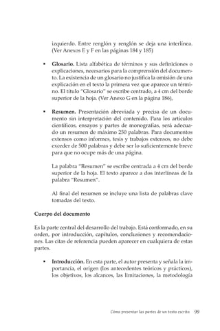 Cómo presentar las partes de un texto escrito 99
izquierdo. Entre renglón y renglón se deja una interlínea.
(Ver Anexos E y F en las páginas 184 y 185)
 Glosario. Lista alfabética de términos y sus definiciones o
explicaciones, necesarios para la comprensión del documen-
to. La existencia de un glosario no justifica la omisión de una
explicación en el texto la primera vez que aparece un térmi-
no. El título “Glosario” se escribe centrado, a 4 cm del borde
superior de la hoja. (Ver Anexo G en la página 186),
 Resumen. Presentación abreviada y precisa de un docu-
mento sin interpretación del contenido. Para los artículos
científicos, ensayos y partes de monografías, será adecua-
do un resumen de máximo 250 palabras. Para documentos
extensos como informes, tesis y trabajos extensos, no debe
exceder de 500 palabras y debe ser lo suficientemente breve
para que no ocupe más de una página.
La palabra “Resumen” se escribe centrada a 4 cm del borde
superior de la hoja. El texto aparece a dos interlíneas de la
palabra “Resumen”.
Al final del resumen se incluye una lista de palabras clave
tomadas del texto.
Cuerpo del documento
Es la parte central del desarrollo del trabajo. Está conformado, en su
orden, por introducción, capítulos, conclusiones y recomendacio-
nes. Las citas de referencia pueden aparecer en cualquiera de estas
partes.
 Introducción. En esta parte, el autor presenta y señala la im-
portancia, el origen (los antecedentes teóricos y prácticos),
los objetivos, los alcances, las limitaciones, la metodología
 