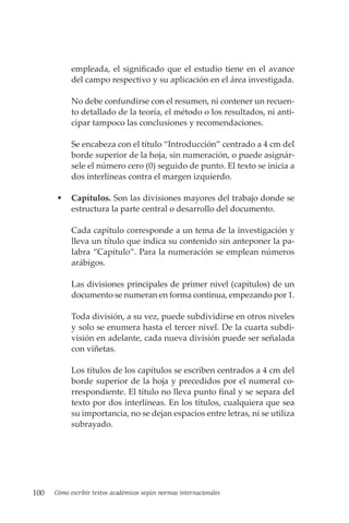 100 Cómo escribir textos académicos según normas internacionales
empleada, el significado que el estudio tiene en el avance
del campo respectivo y su aplicación en el área investigada.
No debe confundirse con el resumen, ni contener un recuen-
to detallado de la teoría, el método o los resultados, ni anti-
cipar tampoco las conclusiones y recomendaciones.
Se encabeza con el título “Introducción” centrado a 4 cm del
borde superior de la hoja, sin numeración, o puede asignár-
sele el número cero (0) seguido de punto. El texto se inicia a
dos interlíneas contra el margen izquierdo.
 Capítulos. Son las divisiones mayores del trabajo donde se
estructura la parte central o desarrollo del documento.
Cada capítulo corresponde a un tema de la investigación y
lleva un título que indica su contenido sin anteponer la pa-
labra “Capítulo”. Para la numeración se emplean números
arábigos.
Las divisiones principales de primer nivel (capítulos) de un
documento se numeran en forma continua, empezando por 1.
Toda división, a su vez, puede subdividirse en otros niveles
y solo se enumera hasta el tercer nivel. De la cuarta subdi-
visión en adelante, cada nueva división puede ser señalada
con viñetas.
Los títulos de los capítulos se escriben centrados a 4 cm del
borde superior de la hoja y precedidos por el numeral co-
rrespondiente. El título no lleva punto final y se separa del
texto por dos interlíneas. En los títulos, cualquiera que sea
su importancia, no se dejan espacios entre letras, ni se utiliza
subrayado.
 