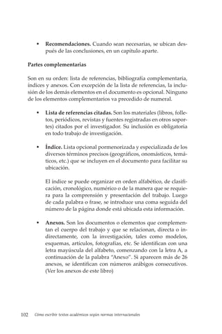 102 Cómo escribir textos académicos según normas internacionales
 Recomendaciones. Cuando sean necesarias, se ubican des-
pués de las conclusiones, en un capítulo aparte.
Partes complementarias
Son en su orden: lista de referencias, bibliografía complementaria,
índices y anexos. Con excepción de la lista de referencias, la inclu-
sión de los demás elementos en el documento es opcional. Ninguno
de los elementos complementarios va precedido de numeral.
 Lista de referencias citadas. Son los materiales (libros, folle-
tos, periódicos, revistas y fuentes registradas en otros sopor-
tes) citados por el investigador. Su inclusión es obligatoria
en todo trabajo de investigación.
 Índice. Lista opcional pormenorizada y especializada de los
diversos términos precisos (geográficos, onomásticos, temá-
ticos, etc.) que se incluyen en el documento para facilitar su
ubicación.
El índice se puede organizar en orden alfabético, de clasifi-
cación, cronológico, numérico o de la manera que se requie-
ra para la comprensión y presentación del trabajo. Luego
de cada palabra o frase, se introduce una coma seguida del
número de la página donde está ubicada esta información.
 Anexos. Son los documentos o elementos que complemen-
tan el cuerpo del trabajo y que se relacionan, directa o in-
directamente, con la investigación, tales como modelos,
esquemas, artículos, fotografías, etc. Se identifican con una
letra mayúscula del alfabeto, comenzando con la letra A, a
continuación de la palabra “Anexo”. Si aparecen más de 26
anexos, se identifican con números arábigos consecutivos.
(Ver los anexos de este libro)
 