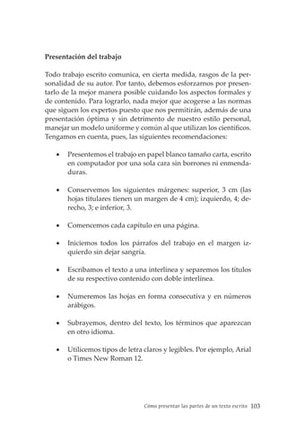 Cómo presentar las partes de un texto escrito 103
Presentación del trabajo
Todo trabajo escrito comunica, en cierta medida, rasgos de la per-
sonalidad de su autor. Por tanto, debemos esforzarnos por presen-
tarlo de la mejor manera posible cuidando los aspectos formales y
de contenido. Para lograrlo, nada mejor que acogerse a las normas
que siguen los expertos puesto que nos permitirán, además de una
presentación óptima y sin detrimento de nuestro estilo personal,
manejar un modelo uniforme y común al que utilizan los científicos.
Tengamos en cuenta, pues, las siguientes recomendaciones:
• Presentemos el trabajo en papel blanco tamaño carta, escrito
en computador por una sola cara sin borrones ni enmenda-
duras.
• Conservemos los siguientes márgenes: superior, 3 cm (las
hojas titulares tienen un margen de 4 cm); izquierdo, 4; de-
recho, 3; e inferior, 3.
• Comencemos cada capítulo en una página.
• Iniciemos todos los párrafos del trabajo en el margen iz-
quierdo sin dejar sangría.
• Escribamos el texto a una interlínea y separemos los títulos
de su respectivo contenido con doble interlínea.
• Numeremos las hojas en forma consecutiva y en números
arábigos.
• Subrayemos, dentro del texto, los términos que aparezcan
en otro idioma.
• Utilicemos tipos de letra claros y legibles. Por ejemplo, Arial
o Times New Roman 12.
 