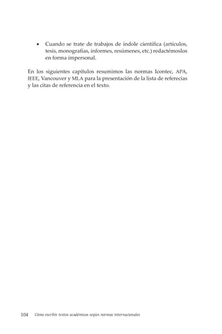 104 Cómo escribir textos académicos según normas internacionales
• Cuando se trate de trabajos de índole científica (artículos,
tesis, monografías, informes, resúmenes, etc.) redactémoslos
en forma impersonal.
En los siguientes capítulos resumimos las normas Icontec, APA,
IEEE, Vancouver y MLA para la presentación de la lista de referecias
y las citas de referencia en el texto.
 