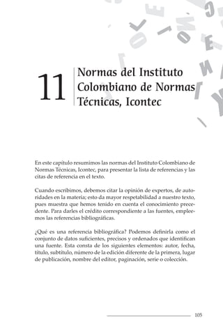 105
En este capítulo resumimos las normas del Instituto Colombiano de
Normas Técnicas, Icontec, para presentar la lista de referencias y las
citas de referencia en el texto.
Cuando escribimos, debemos citar la opinión de expertos, de auto-
ridades en la materia; esto da mayor respetabilidad a nuestro texto,
pues muestra que hemos tenido en cuenta el conocimiento prece-
dente. Para darles el crédito correspondiente a las fuentes, emplee-
mos las referencias bibliográficas.
¿Qué es una referencia bibliográfica? Podemos definirla como el
conjunto de datos suficientes, precisos y ordenados que identifican
una fuente. Esta consta de los siguientes elementos: autor, fecha,
título, subtítulo, número de la edición diferente de la primera, lugar
de publicación, nombre del editor, paginación, serie o colección.
Normas del Instituto
Colombiano de Normas
Técnicas, Icontec
1
1
 
