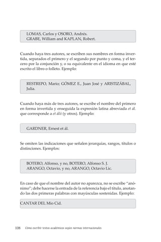 108 Cómo escribir textos académicos según normas internacionales
LOMAS, Carlos y OSORO, Andrés.
GRABE, William and KAPLAN, Robert.
Cuando haya tres autores, se escriben sus nombres en forma inver-
tida, separados el primero y el segundo por punto y coma, y el ter-
cero por la conjunción y, o su equivalente en el idioma en que esté
escrito el libro o folleto. Ejemplo:
RESTREPO, Mario; GÓMEZ E., Juan José y ARISTIZÁBAL,
Julia.
Cuando haya más de tres autores, se escribe el nombre del primero
en forma invertida y enseguida la expresión latina abreviada et ál.
que corresponde a et álii (y otros). Ejemplo:
GARDNER, Ernest et ál.
Se omiten las indicaciones que señalen jerarquías, rangos, títulos o
distinciones. Ejemplos:
BOTERO, Alfonso, y no, BOTERO, Alfonso S. J.
ARANGO, Octavio, y no, ARANGO, Octavio Lic.
En caso de que el nombre del autor no aparezca, no se escribe “anó-
nimo”; debe hacerse la entrada de la referencia bajo el título, anotan-
do las dos primeras palabras con mayúsculas sostenidas. Ejemplo:
CANTAR DEL Mio Cid.
 