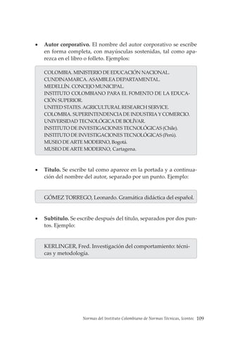 Normas del Instituto Colombiano de Normas Técnicas, Icontec 109
• Autor corporativo. El nombre del autor corporativo se escribe
en forma completa, con mayúsculas sostenidas, tal como apa-
rezca en el libro o folleto. Ejemplos:
COLOMBIA. MINISTERIO DE EDUCACIÓN NACIONAL.
CUNDINAMARCA. ASAMBLEADEPARTAMENTAL.
MEDELLÍN. CONCEJO MUNICIPAL.
INSTITUTO COLOMBIANO PARA EL FOMENTO DE LA EDUCA-
CIÓN SUPERIOR.
UNITED STATES. AGRICULTURAL RESEARCH SERVICE.
COLOMBIA. SUPERINTENDENCIADE INDUSTRIAY COMERCIO.
UNIVERSIDAD TECNOLÓGICADE BOLÍVAR.
INSTITUTO DE INVESTIGACIONES TECNOLÓGICAS (Chile).
INSTITUTO DE INVESTIGACIONES TECNOLÓGICAS (Perú).
MUSEO DE ARTE MODERNO, Bogotá.
MUSEO DE ARTE MODERNO, Cartagena.
• Título. Se escribe tal como aparece en la portada y a continua-
ción del nombre del autor, separado por un punto. Ejemplo:
GÓMEZ TORREGO, Leonardo. Gramática didáctica del español.
• Subtítulo. Se escribe después del título, separados por dos pun-
tos. Ejemplo:
KERLINGER, Fred. Investigación del comportamiento: técni-
cas y metodología.
 