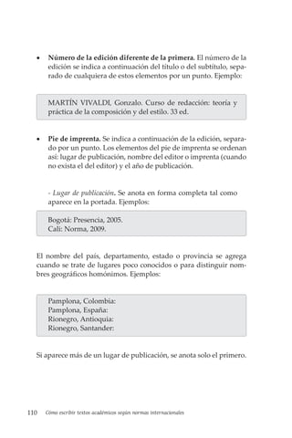 110 Cómo escribir textos académicos según normas internacionales
• Número de la edición diferente de la primera. El número de la
edición se indica a continuación del título o del subtítulo, sepa-
rado de cualquiera de estos elementos por un punto. Ejemplo:
MARTÍN VIVALDI, Gonzalo. Curso de redacción: teoría y
práctica de la composición y del estilo. 33 ed.
• Pie de imprenta. Se indica a continuación de la edición, separa-
do por un punto. Los elementos del pie de imprenta se ordenan
así: lugar de publicación, nombre del editor o imprenta (cuando
no exista el del editor) y el año de publicación.
- Lugar de publicación. Se anota en forma completa tal como
aparece en la portada. Ejemplos:
Bogotá: Presencia, 2005.
Cali: Norma, 2009.
El nombre del país, departamento, estado o provincia se agrega
cuando se trate de lugares poco conocidos o para distinguir nom-
bres geográficos homónimos. Ejemplos:
Pamplona, Colombia:
Pamplona, España:
Rionegro, Antioquia:
Rionegro, Santander:
Si aparece más de un lugar de publicación, se anota solo el primero.
 