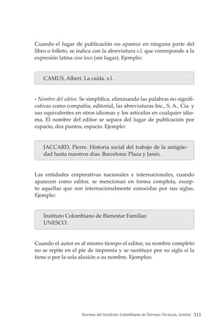 Normas del Instituto Colombiano de Normas Técnicas, Icontec 111
Cuando el lugar de publicación no aparece en ninguna parte del
libro o folleto, se indica con la abreviatura s.l. que corresponde a la
expresión latina sine loco (sin lugar). Ejemplo:
CAMUS, Albert. La caída. s.l.
- Nombre del editor. Se simplifica, eliminando las palabras no signifi-
cativas como compañía, editorial, las abreviaturas Inc., S. A., Cía. y
sus equivalentes en otros idiomas y los artículos en cualquier idio-
ma. El nombre del editor se separa del lugar de publicación por
espacio, dos puntos, espacio. Ejemplo:
JACCARD, Pierre. Historia social del trabajo de la antigüe-
dad hasta nuestros días. Barcelona: Plaza y Janés.
Las entidades corporativas nacionales e internacionales, cuando
aparecen como editor, se mencionan en forma completa, excep-
to aquellas que son internacionalmente conocidas por sus siglas.
Ejemplo:
Instituto Colombiano de Bienestar Familiar.
UNESCO.
Cuando el autor es al mismo tiempo el editor, su nombre completo
no se repite en el pie de imprenta y se sustituye por su sigla si la
tiene o por la sola alusión a su nombre. Ejemplos:
 
