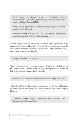 112 Cómo escribir textos académicos según normas internacionales
INSTITUTO COLOMBIANO PARA EL FOMENTO DE LA
EDUCACIÓN SUPERIOR. Estatutos generales de las universi-
dades públicas. Bogotá: ICFES.
CALZADA BAENA, José. Métodos estadísticos para la investi-
gación. Lima: El Autor.
UNIVERSIDAD NACIONAL DE COLOMBIA. Alternativas
para el desarrollo. Bogotá: La Universidad.
Cuando figura más de un editor, se anota sólo el primero. Si no
aparece el nombre del editor, pero sí el de la imprenta, se escribe
este último. Se deben conservar las palabras Taller, Imprenta, etc., a
manera de aclaración. Ejemplo:
Bogotá: Imprenta Nacional.
Si en el libro no aparece el nombre de la editorial ni el de la impren-
ta, se indica con la abreviatura s.n. que corresponde a la expresión
latina sine nomine (sin nombre). Ejemplo:
CARNEGIE, Dale. Cómo hablar bien en público. Bogotá: s. n., 1985.
- Año de publicación. Se escribe en números el año de publicación,
separándolo del editor por una coma. Se anotan los cuatro dígitos.
Ejemplo:
VARGAS LLOSA, Mario. Conversación en la catedral. 12 ed.
Barcelona: Seix Barral, 1980.
 