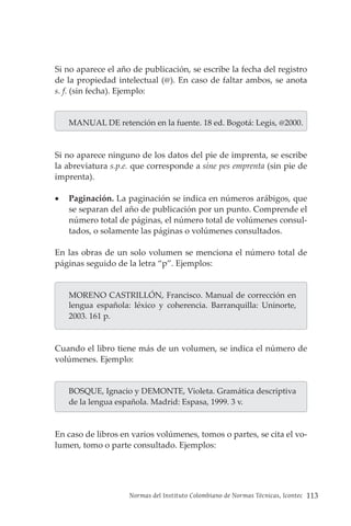 Normas del Instituto Colombiano de Normas Técnicas, Icontec 113
Si no aparece el año de publicación, se escribe la fecha del registro
de la propiedad intelectual (@). En caso de faltar ambos, se anota
s. f. (sin fecha). Ejemplo:
MANUAL DE retención en la fuente. 18 ed. Bogotá: Legis, @2000.
Si no aparece ninguno de los datos del pie de imprenta, se escribe
la abreviatura s.p.e. que corresponde a sine pes emprenta (sin pie de
imprenta).
• Paginación. La paginación se indica en números arábigos, que
se separan del año de publicación por un punto. Comprende el
número total de páginas, el número total de volúmenes consul-
tados, o solamente las páginas o volúmenes consultados.
En las obras de un solo volumen se menciona el número total de
páginas seguido de la letra “p”. Ejemplos:
MORENO CASTRILLÓN, Francisco. Manual de corrección en
lengua española: léxico y coherencia. Barranquilla: Uninorte,
2003. 161 p.
Cuando el libro tiene más de un volumen, se indica el número de
volúmenes. Ejemplo:
BOSQUE, Ignacio y DEMONTE, Violeta. Gramática descriptiva
de la lengua española. Madrid: Espasa, 1999. 3 v.
En caso de libros en varios volúmenes, tomos o partes, se cita el vo-
lumen, tomo o parte consultado. Ejemplos:
 