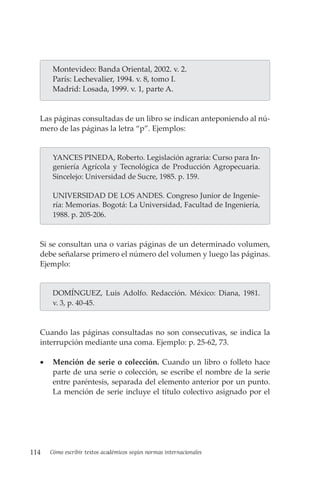 114 Cómo escribir textos académicos según normas internacionales
Montevideo: Banda Oriental, 2002. v. 2.
París: Lechevalier, 1994. v. 8, tomo I.
Madrid: Losada, 1999. v. 1, parte A.
Las páginas consultadas de un libro se indican anteponiendo al nú-
mero de las páginas la letra “p”. Ejemplos:
YANCES PINEDA, Roberto. Legislación agraria: Curso para In-
geniería Agrícola y Tecnológica de Producción Agropecuaria.
Sincelejo: Universidad de Sucre, 1985. p. 159.
UNIVERSIDAD DE LOS ANDES. Congreso Junior de Ingenie-
ría: Memorias. Bogotá: La Universidad, Facultad de Ingeniería,
1988. p. 205-206.
Si se consultan una o varias páginas de un determinado volumen,
debe señalarse primero el número del volumen y luego las páginas.
Ejemplo:
DOMÍNGUEZ, Luis Adolfo. Redacción. México: Diana, 1981.
v. 3, p. 40-45.
Cuando las páginas consultadas no son consecutivas, se indica la
interrupción mediante una coma. Ejemplo: p. 25-62, 73.
• Mención de serie o colección. Cuando un libro o folleto hace
parte de una serie o colección, se escribe el nombre de la serie
entre paréntesis, separada del elemento anterior por un punto.
La mención de serie incluye el título colectivo asignado por el
 