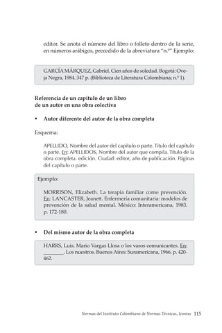 Normas del Instituto Colombiano de Normas Técnicas, Icontec 115
editor. Se anota el número del libro o folleto dentro de la serie,
en números arábigos, precedido de la abreviatura “n.º” Ejemplo:
GARCÍAMÁRQUEZ, Gabriel. Cien años de soledad. Bogotá: Ove-
ja Negra, 1984. 347 p. (Biblioteca de Literatura Colombiana; n.º 1).
Referencia de un capítulo de un libro
de un autor en una obra colectiva
 Autor diferente del autor de la obra completa
Esquema:
APELLIDO, Nombre del autor del capítulo o parte. Título del capítulo
o parte. En: APELLIDOS, Nombre del autor que compila. Título de la
obra completa. edición. Ciudad: editor, año de publicación. Páginas
del capítulo o parte.
  Ejemplo:
MORRISON, Elizabeth. La terapia familiar como prevención.
En: LANCASTER, Jeanett. Enfermería comunitaria: modelos de
prevención de la salud mental. México: Interamericana, 1983.
p. 172-180.
 Del mismo autor de la obra completa
HARRS, Luis. Mario Vargas Llosa o los vasos comunicantes. En:
________. Los nuestros. Buenos Aires: Suramericana, 1966. p. 420-
462.
 