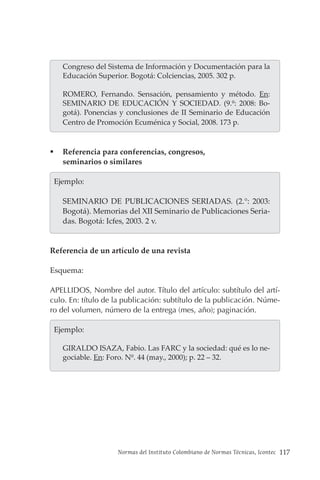 Normas del Instituto Colombiano de Normas Técnicas, Icontec 117
Congreso del Sistema de Información y Documentación para la
Educación Superior. Bogotá: Colciencias, 2005. 302 p.
ROMERO, Fernando. Sensación, pensamiento y método. En:
SEMINARIO DE EDUCACIÓN Y SOCIEDAD. (9.º: 2008: Bo-
gotá). Ponencias y conclusiones de II Seminario de Educación
Centro de Promoción Ecuménica y Social, 2008. 173 p.
 Referencia para conferencias, congresos,
seminarios o similares
  Ejemplo:
SEMINARIO DE PUBLICACIONES SERIADAS. (2.°: 2003:
Bogotá). Memorias del XII Seminario de Publicaciones Seria-
das. Bogotá: Icfes, 2003. 2 v.
Referencia de un artículo de una revista
Esquema:
APELLIDOS, Nombre del autor. Título del artículo: subtítulo del artí-
culo. En: título de la publicación: subtítulo de la publicación. Núme-
ro del volumen, número de la entrega (mes, año); paginación.
  Ejemplo:
GIRALDO ISAZA, Fabio. Las FARC y la sociedad: qué es lo ne-
gociable. En: Foro. Nº. 44 (may., 2000); p. 22 – 32.
 