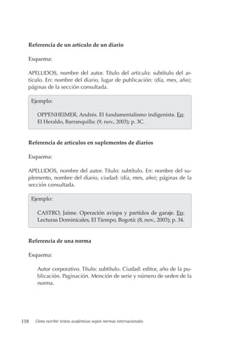 118 Cómo escribir textos académicos según normas internacionales
Referencia de un artículo de un diario
Esquema:
APELLIDOS, nombre del autor. Título del artículo: subtítulo del ar-
tículo. En: nombre del diario, lugar de publicación: (día, mes, año);
páginas de la sección consultada.
  Ejemplo:
OPPENHEIMER, Andrés. El fundamentalismo indigenista. En:
El Heraldo, Barranquilla: (9, nov., 2003); p. 3C.
Referencia de artículos en suplementos de diarios
Esquema:
APELLIDOS, nombre del autor. Título: subtítulo. En: nombre del su-
plemento, nombre del diario, ciudad: (día, mes, año); páginas de la
sección consultada.
  Ejemplo:
CASTRO, Jaime. Operación avispa y partidos de garaje. En:
Lecturas Dominicales, El Tiempo, Bogotá: (8, nov., 2003); p. 34.
Referencia de una norma
Esquema:
Autor corporativo. Título: subtítulo. Ciudad: editor, año de la pu-
blicación. Paginación. Mención de serie y número de orden de la
norma.
 