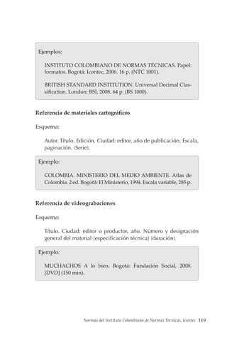 Normas del Instituto Colombiano de Normas Técnicas, Icontec 119
  Ejemplos:
INSTITUTO COLOMBIANO DE NORMAS TÉCNICAS. Papel:
formatos. Bogotá: Icontec, 2006. 16 p. (NTC 1001).
BRITISH STANDARD INSTITUTION. Universal Decimal Clas-
sification. London: BSI, 2008. 64 p. (BS 1000).
Referencia de materiales cartográficos
Esquema:
Autor. Título. Edición. Ciudad: editor, año de publicación. Escala,
paginación. (Serie).
  Ejemplo:
COLOMBIA. MINISTERIO DEL MEDIO AMBIENTE. Atlas de
Colombia. 2 ed. Bogotá: El Ministerio, 1994. Escala variable, 285 p.
Referencia de videograbaciones
Esquema:
Título. Ciudad: editor o productor, año. Número y designación
general del material [especificación técnica] (duración).
  Ejemplo:
MUCHACHOS A lo bien. Bogotá: Fundación Social, 2008.
[DVD] (150 min).
 