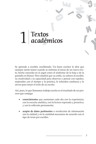 3
Se aprende a escribir, escribiendo. Un buen escritor le dirá que
siempre siente temor cuando se enfrenta al inicio de un nuevo tex-
to, hecho conocido en el argot como el síndrome de la hoja o de la
pantalla en blanco. Pero añadirá que su estilo, su soltura al escribir,
su creatividad y su capacidad para observar y pensar con rapidez,
mejorados con el tiempo y la práctica, le infunden confianza y le
sirven para intuir el éxito de su escrito.
Así, pues, lo que llamamos trabajo escrito es el resultado de un pro-
ceso que conjuga:
• conocimientos que aumentan cada día con la experiencia,
con la escucha analítica, con la lectura reposada y proactiva,
y con la reflexión permanente;
• acopio de datos pertinentes o recolección de información
con la calidad y en la cantidad necesarias de acuerdo con el
tipo de texto por escribir;
Textos
académicos
1
 